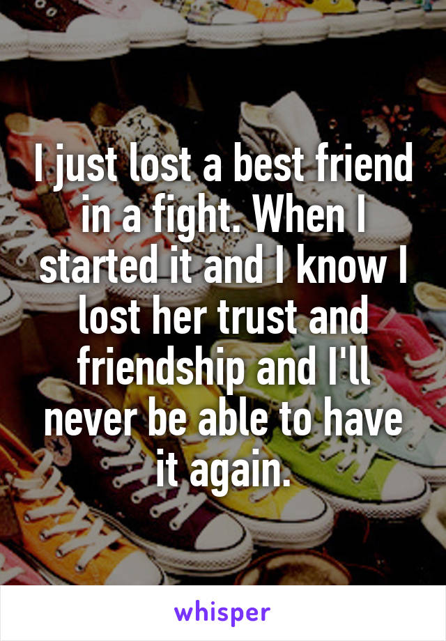 I just lost a best friend in a fight. When I started it and I know I lost her trust and friendship and I'll never be able to have it again.