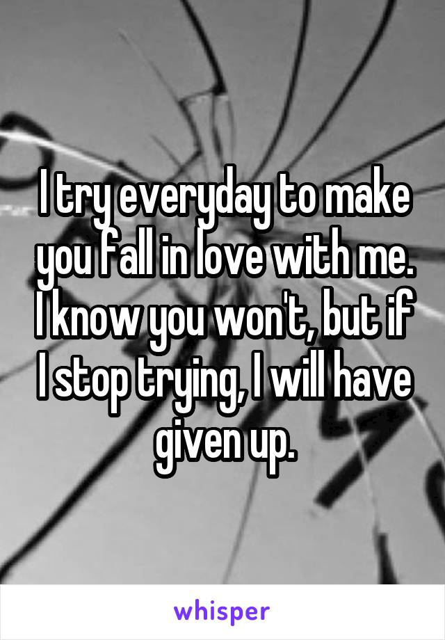 I try everyday to make you fall in love with me. I know you won't, but if I stop trying, I will have given up.
