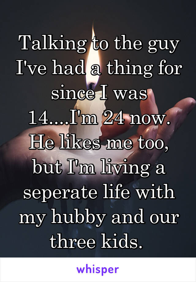 Talking to the guy I've had a thing for since I was 14....I'm 24 now. He likes me too, but I'm living a seperate life with my hubby and our three kids. 
