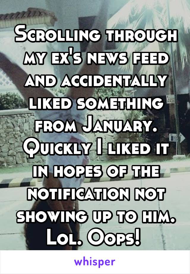 Scrolling through my ex's news feed and accidentally liked something from January. Quickly I liked it in hopes of the notification not showing up to him. Lol. Oops! 