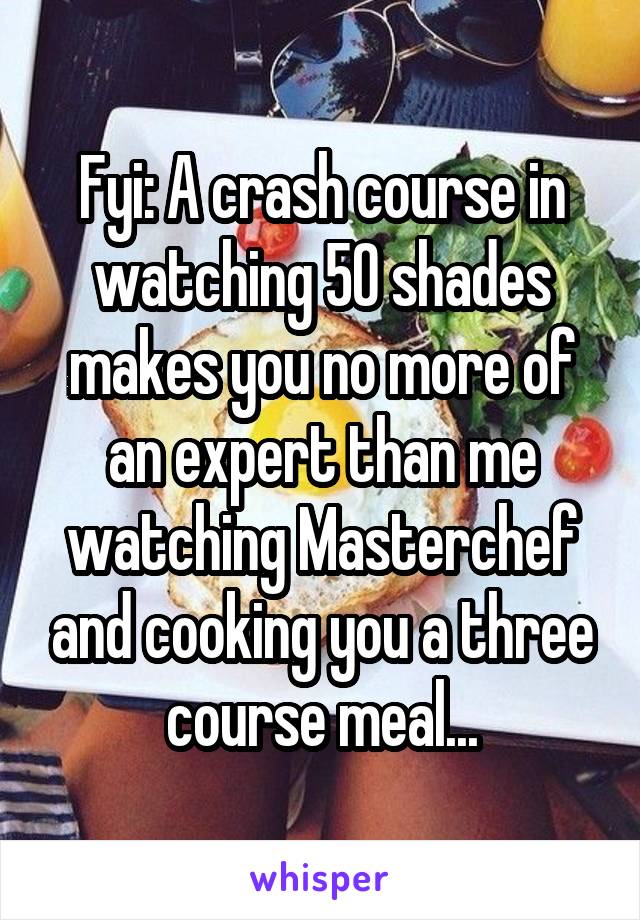 Fyi: A crash course in watching 50 shades makes you no more of an expert than me watching Masterchef and cooking you a three course meal...
