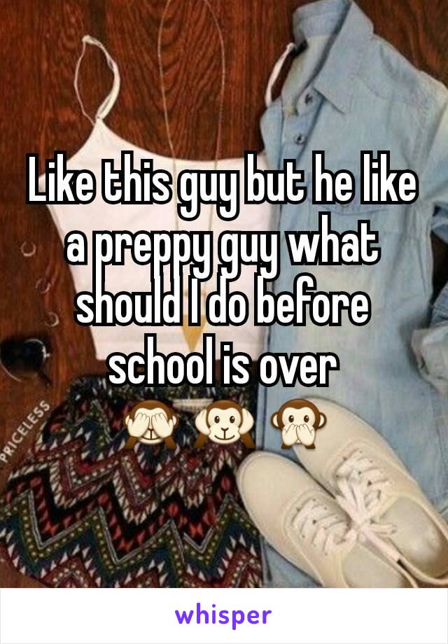 Like this guy but he like a preppy guy what should I do before school is over 🙈🙉🙊