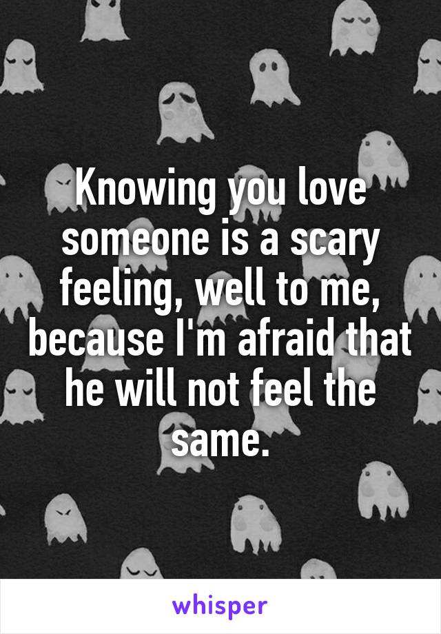 Knowing you love someone is a scary feeling, well to me, because I'm afraid that he will not feel the same.