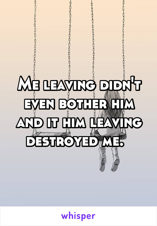 Me leaving didn't even bother him and it him leaving destroyed me.  