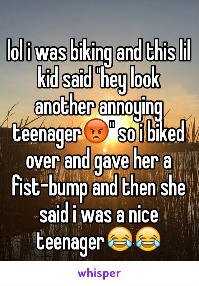 lol i was biking and this lil kid said "hey look another annoying teenager😡" so i biked over and gave her a fist-bump and then she said i was a nice teenager😂😂