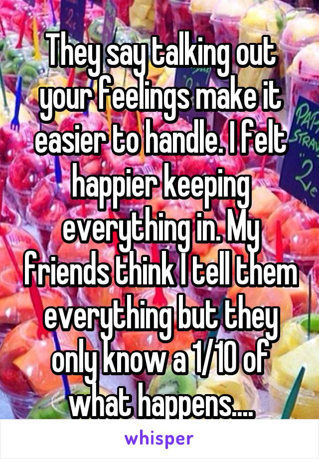 They say talking out your feelings make it easier to handle. I felt happier keeping everything in. My friends think I tell them everything but they only know a 1/10 of what happens....