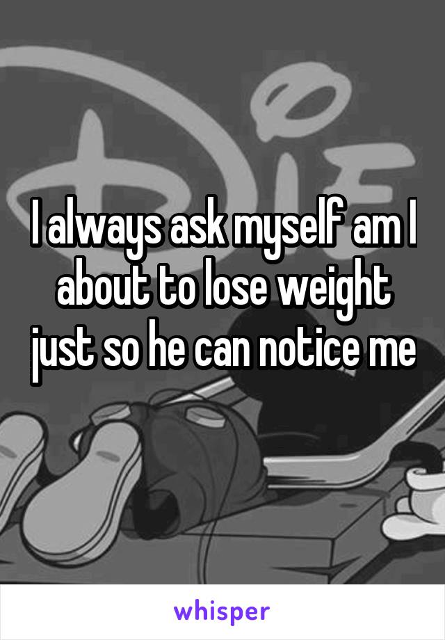 I always ask myself am I about to lose weight just so he can notice me 
