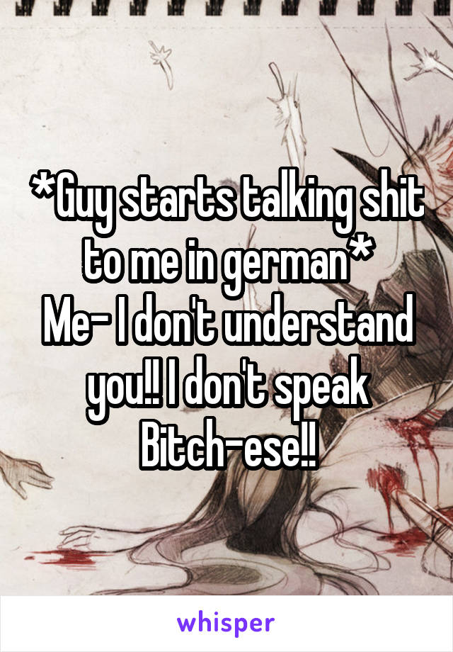 *Guy starts talking shit to me in german*
Me- I don't understand you!! I don't speak Bitch-ese!!