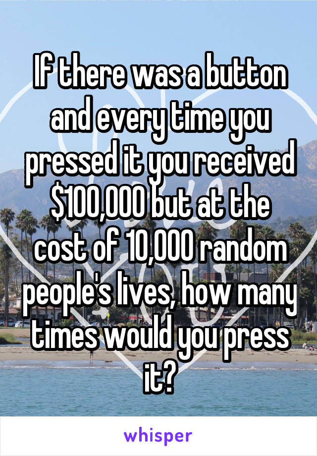 If there was a button and every time you pressed it you received $100,000 but at the cost of 10,000 random people's lives, how many times would you press it?