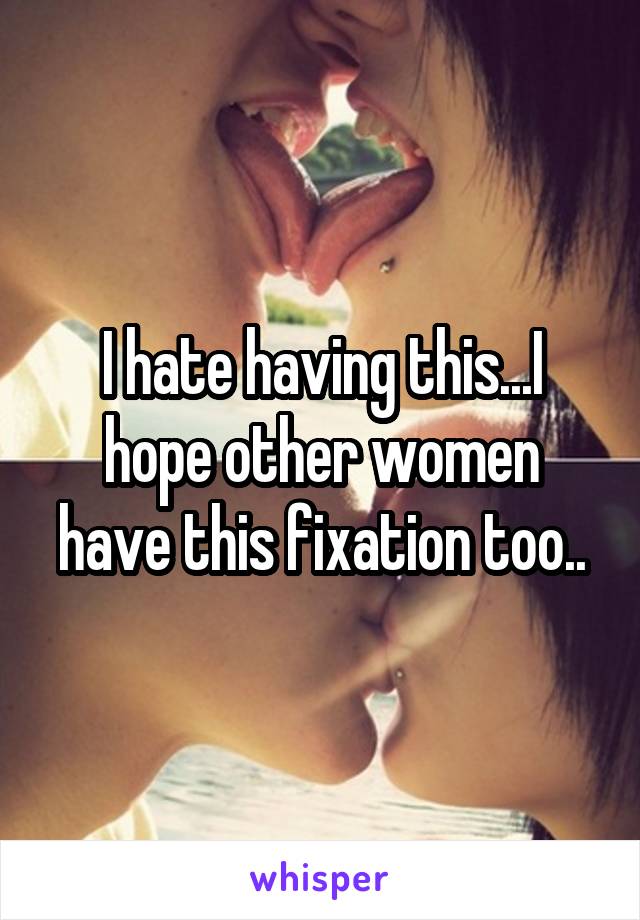 I hate having this...I hope other women have this fixation too..