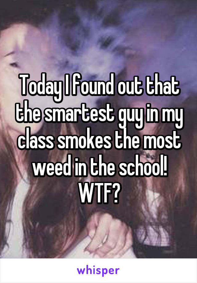 Today I found out that the smartest guy in my class smokes the most weed in the school! WTF?