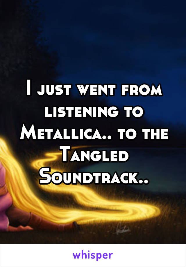 I just went from listening to Metallica.. to the Tangled Soundtrack..