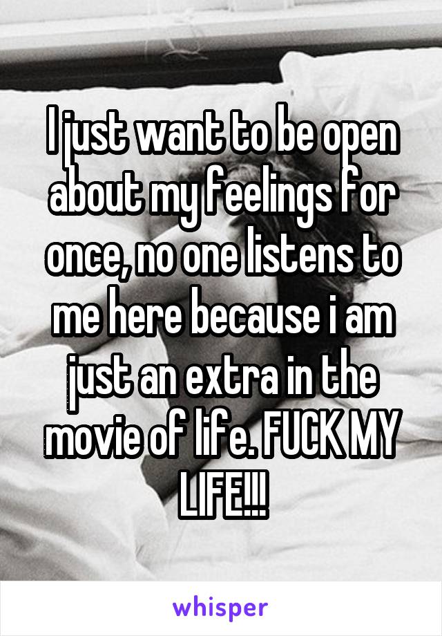 I just want to be open about my feelings for once, no one listens to me here because i am just an extra in the movie of life. FUCK MY LIFE!!!