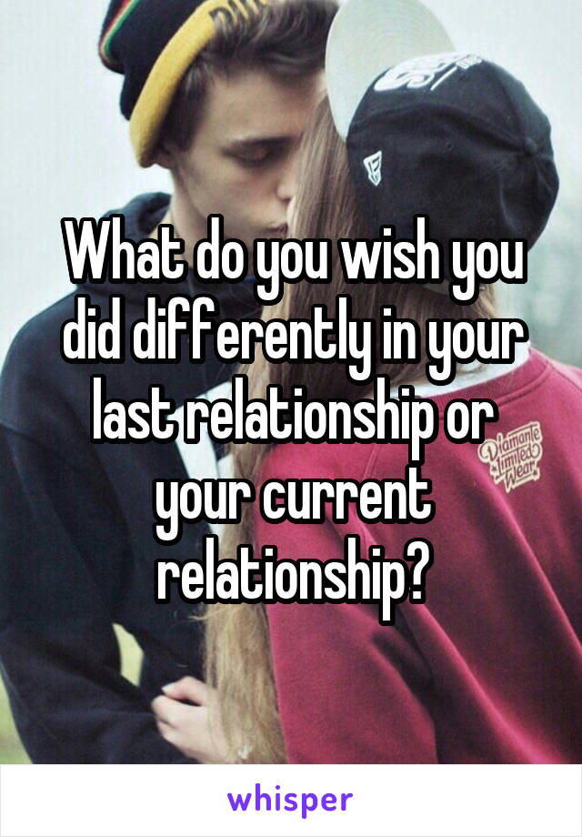 What do you wish you did differently in your last relationship or your current relationship?
