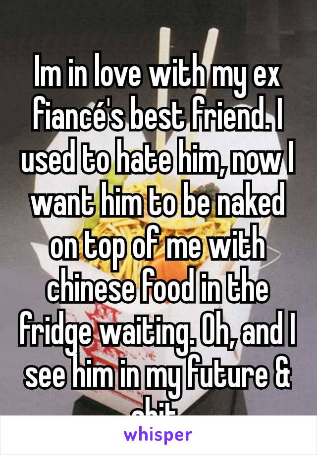 Im in love with my ex fiancé's best friend. I used to hate him, now I want him to be naked on top of me with chinese food in the fridge waiting. Oh, and I see him in my future & shit.