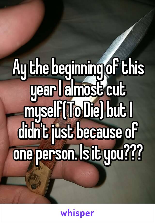 Ay the beginning of this year I almost cut myself(To Die) but I didn't just because of one person. Is it you???