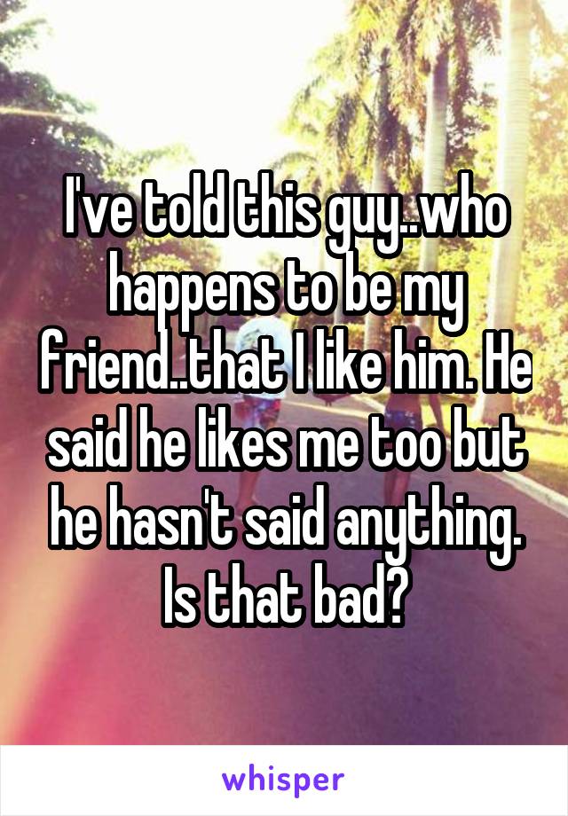 I've told this guy..who happens to be my friend..that I like him. He said he likes me too but he hasn't said anything. Is that bad?