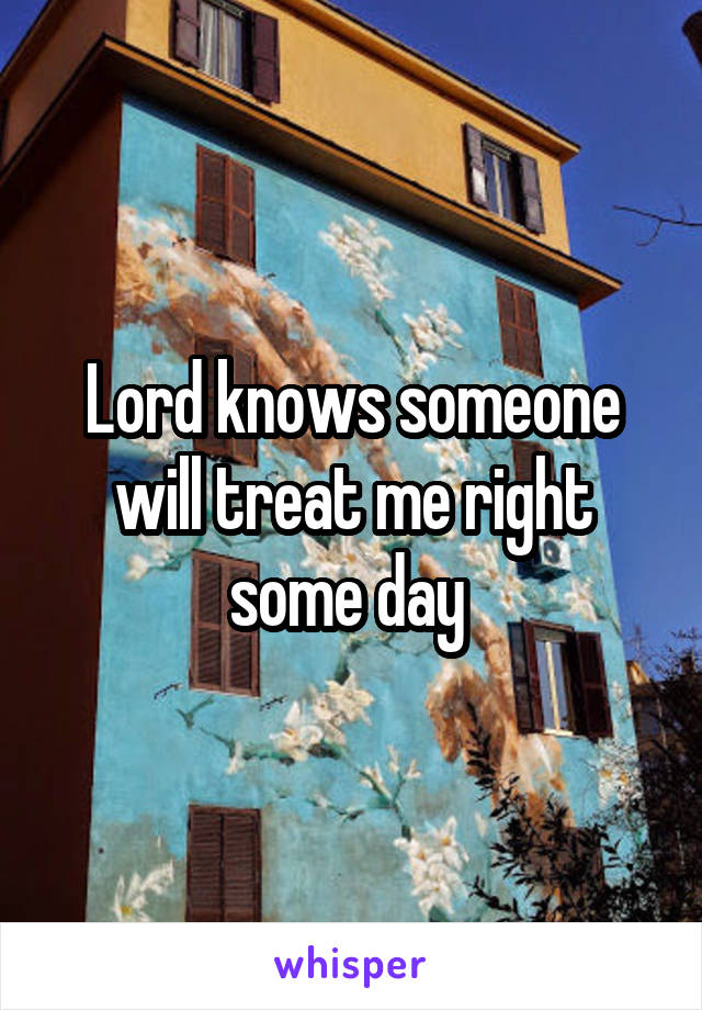 Lord knows someone will treat me right some day 