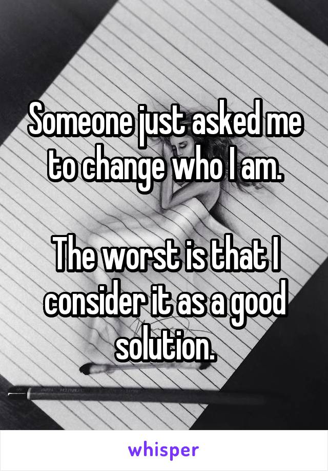 Someone just asked me to change who I am.

The worst is that I consider it as a good solution.