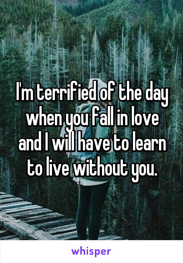 I'm terrified of the day when you fall in love and I will have to learn to live without you.