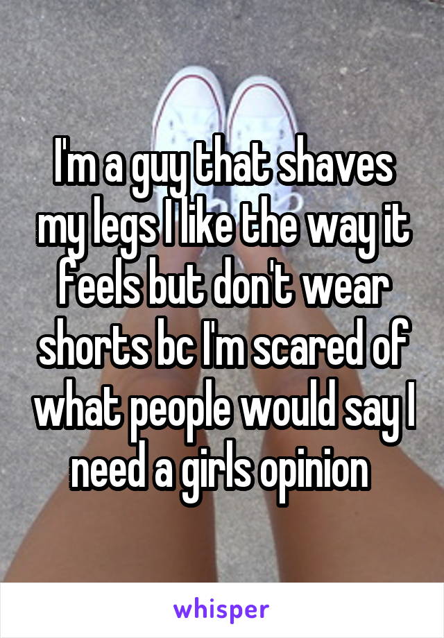 I'm a guy that shaves my legs I like the way it feels but don't wear shorts bc I'm scared of what people would say I need a girls opinion 