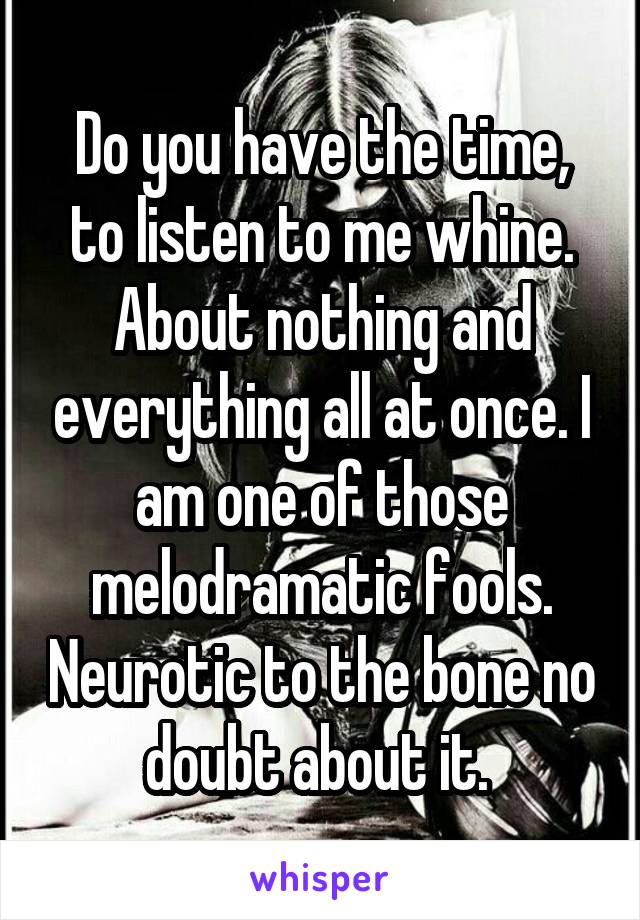 Do you have the time, to listen to me whine. About nothing and everything all at once. I am one of those melodramatic fools. Neurotic to the bone no doubt about it. 