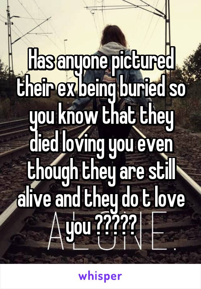 Has anyone pictured their ex being buried so you know that they died loving you even though they are still alive and they do t love you ?????