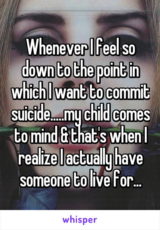 Whenever I feel so down to the point in which I want to commit suicide.....my child comes to mind & that's when I realize I actually have someone to live for...