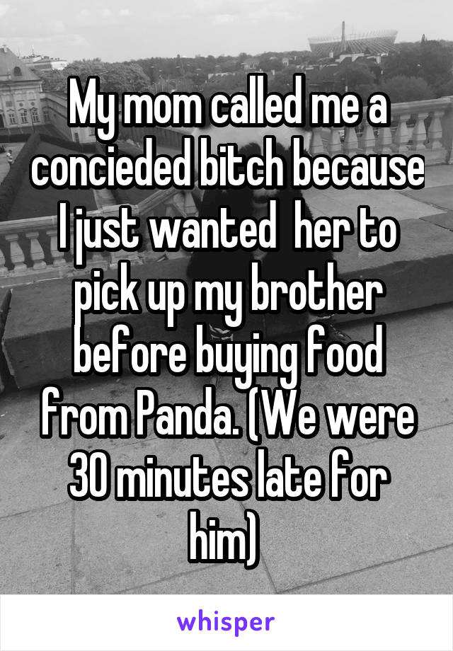 My mom called me a concieded bitch because I just wanted  her to pick up my brother before buying food from Panda. (We were 30 minutes late for him) 