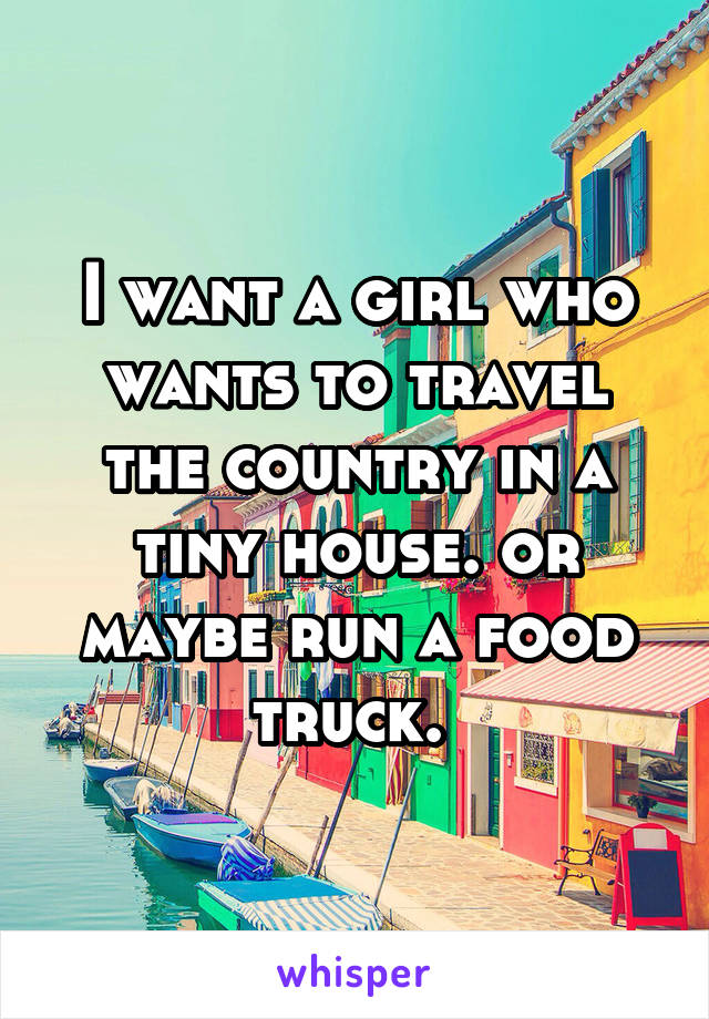 I want a girl who wants to travel the country in a tiny house. or maybe run a food truck. 