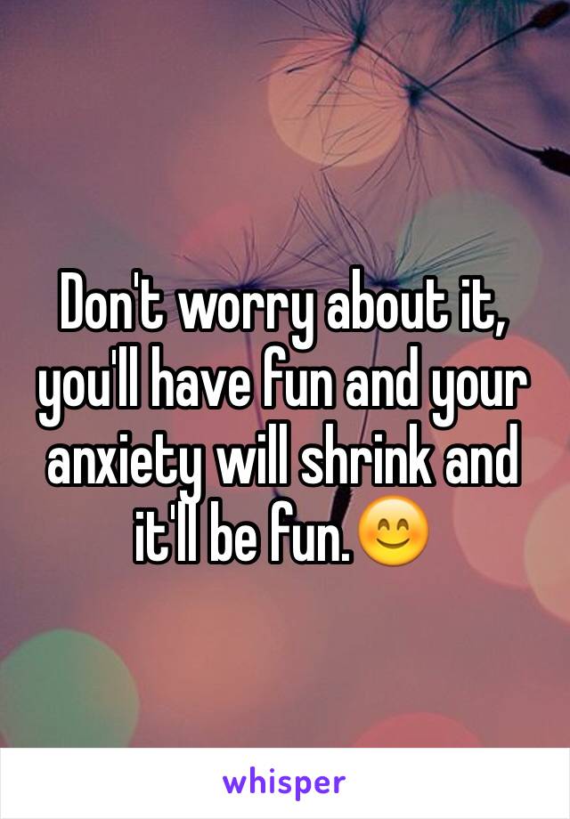 Don't worry about it, you'll have fun and your anxiety will shrink and it'll be fun.😊