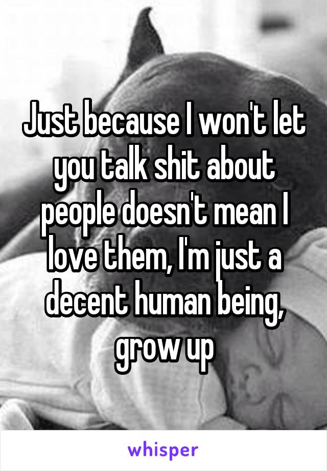 Just because I won't let you talk shit about people doesn't mean I love them, I'm just a decent human being, grow up
