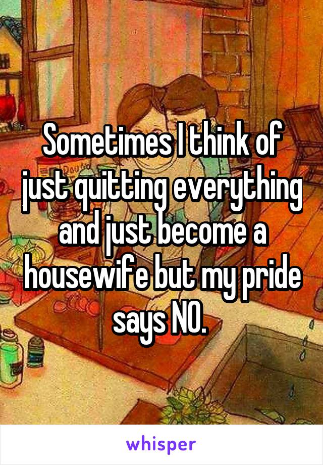 Sometimes I think of just quitting everything and just become a housewife but my pride says NO. 