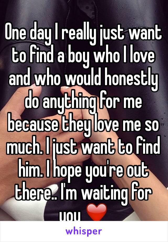 One day I really just want to find a boy who I love and who would honestly do anything for me because they love me so much. I just want to find him. I hope you're out there.. I'm waiting for you ❤️