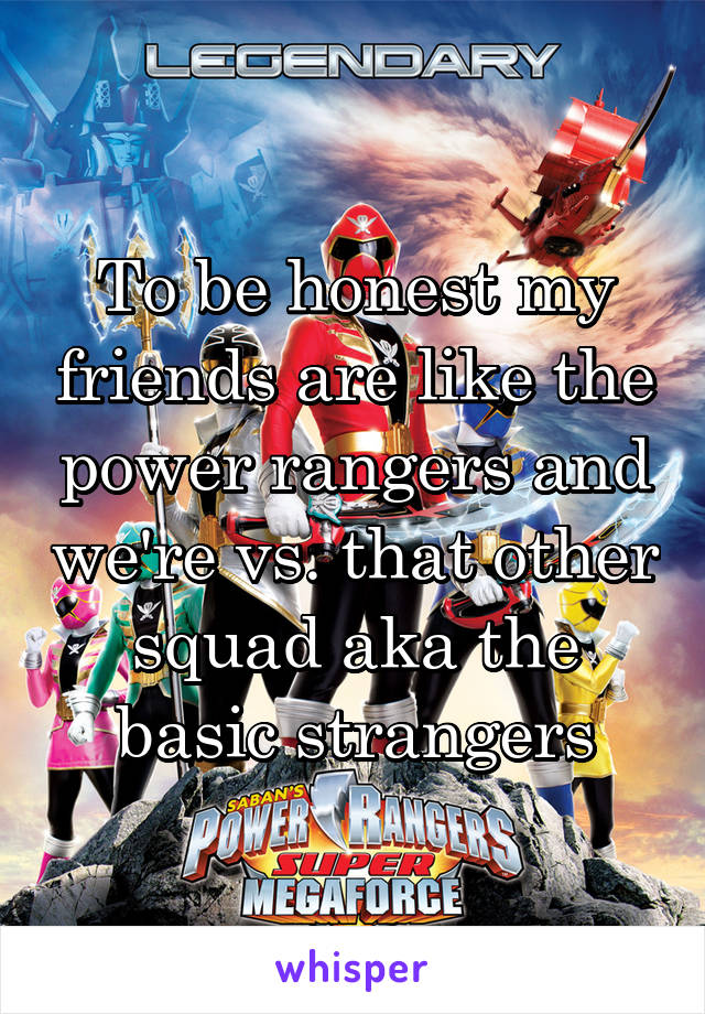 To be honest my friends are like the power rangers and we're vs. that other squad aka the basic strangers