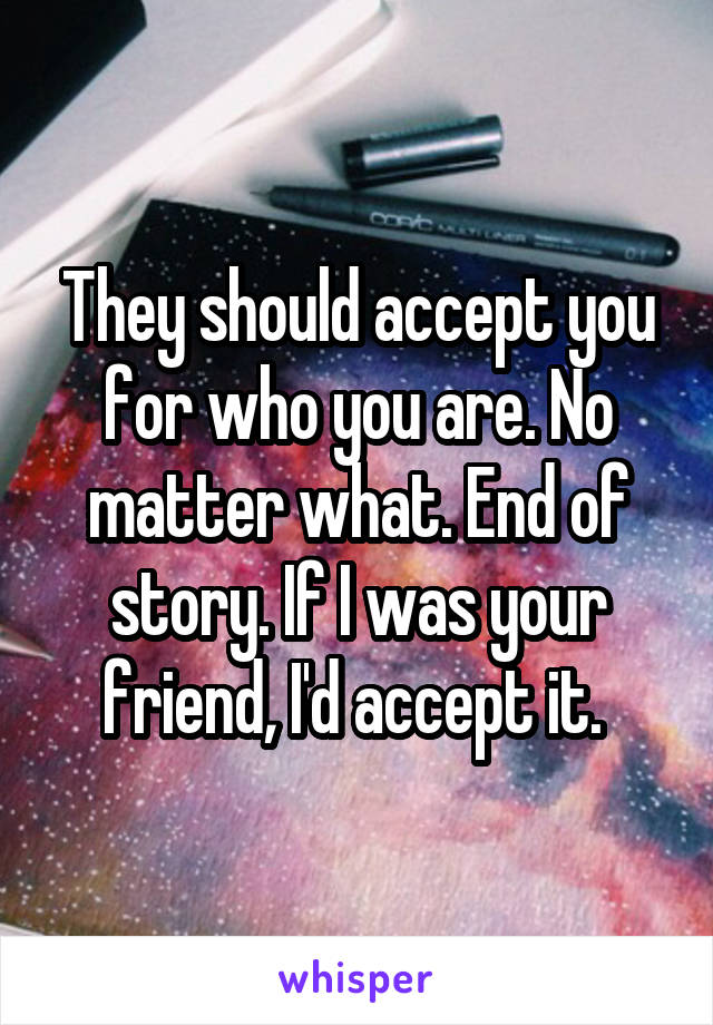 They should accept you for who you are. No matter what. End of story. If I was your friend, I'd accept it. 