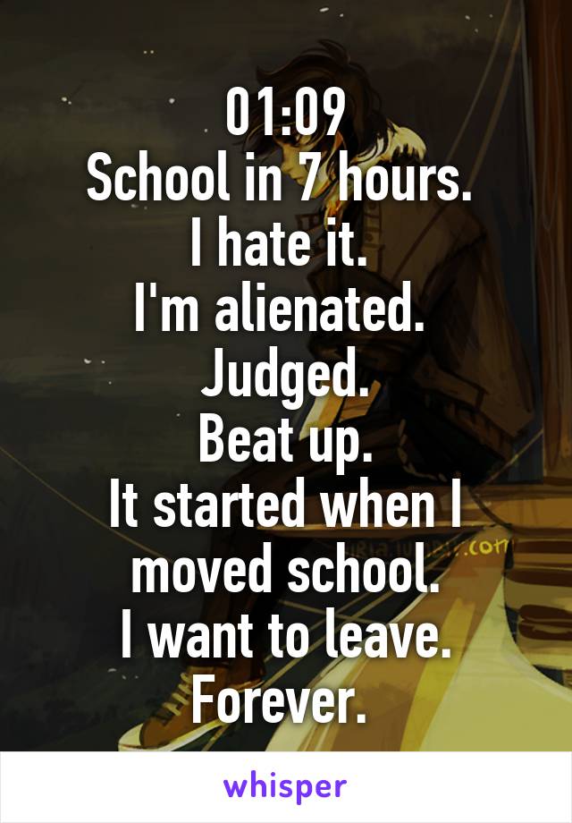 01:09
School in 7 hours. 
I hate it. 
I'm alienated. 
Judged.
Beat up.
It started when I moved school.
I want to leave. Forever. 