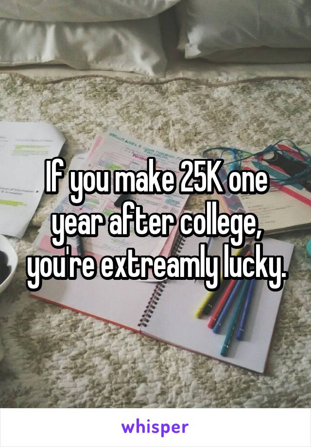 If you make 25K one year after college, you're extreamly lucky.
