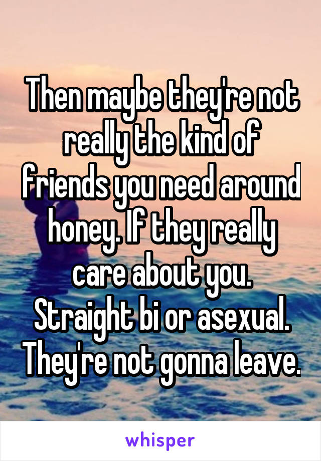 Then maybe they're not really the kind of friends you need around honey. If they really care about you. Straight bi or asexual. They're not gonna leave.