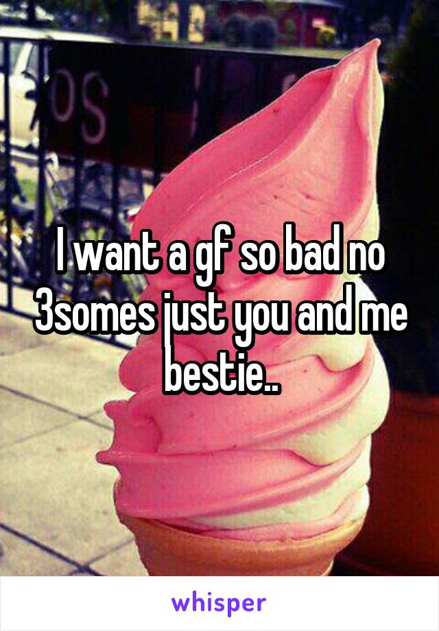 I want a gf so bad no 3somes just you and me bestie..