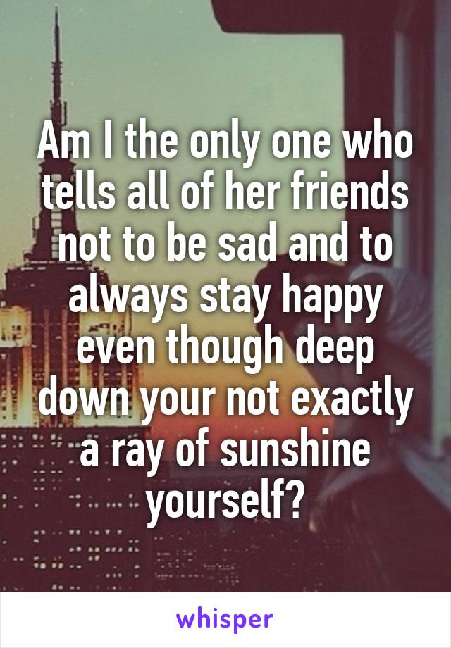 Am I the only one who tells all of her friends not to be sad and to always stay happy even though deep down your not exactly a ray of sunshine yourself?