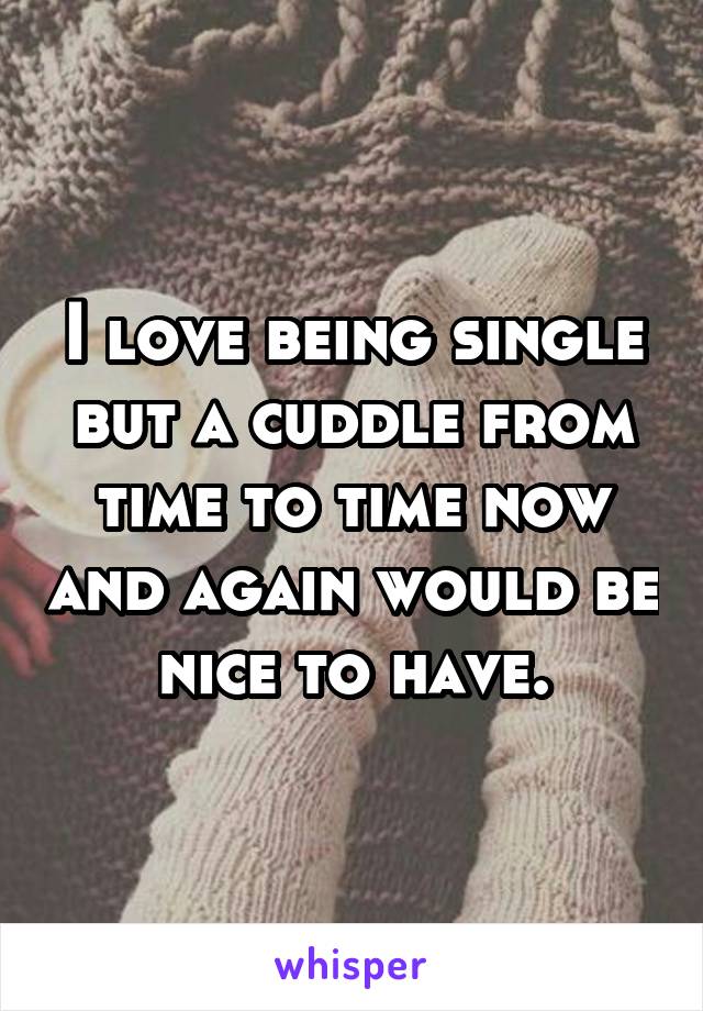 I love being single but a cuddle from time to time now and again would be nice to have.