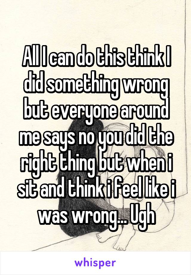 All I can do this think I did something wrong but everyone around me says no you did the right thing but when i sit and think i feel like i was wrong... Ugh
