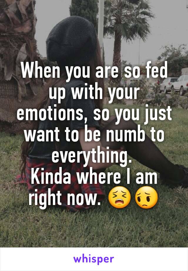 When you are so fed up with your emotions, so you just want to be numb to everything. 
Kinda where I am right now. 😣😔