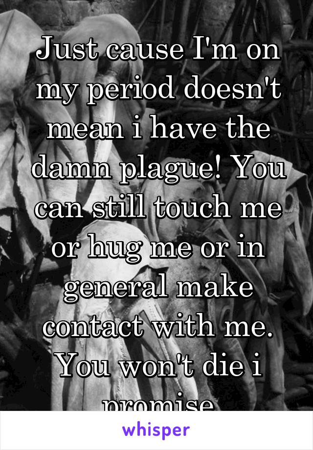Just cause I'm on my period doesn't mean i have the damn plague! You can still touch me or hug me or in general make contact with me. You won't die i promise