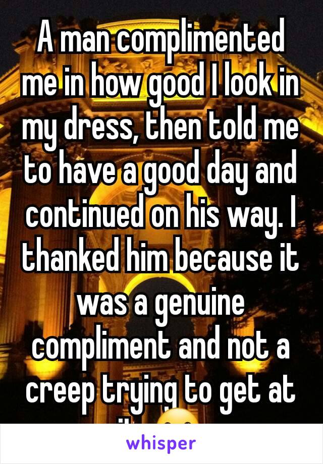 A man complimented me in how good I look in my dress, then told me to have a good day and continued on his way. I thanked him because it was a genuine compliment and not a creep trying to get at it. ☺