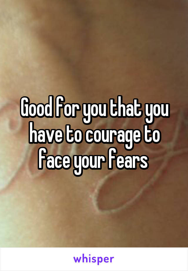 Good for you that you have to courage to face your fears 