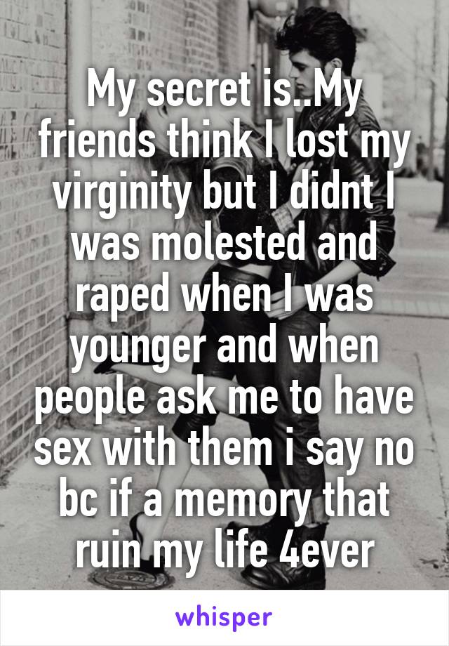 My secret is..My friends think I lost my virginity but I didnt I was molested and raped when I was younger and when people ask me to have sex with them i say no bc if a memory that ruin my life 4ever
