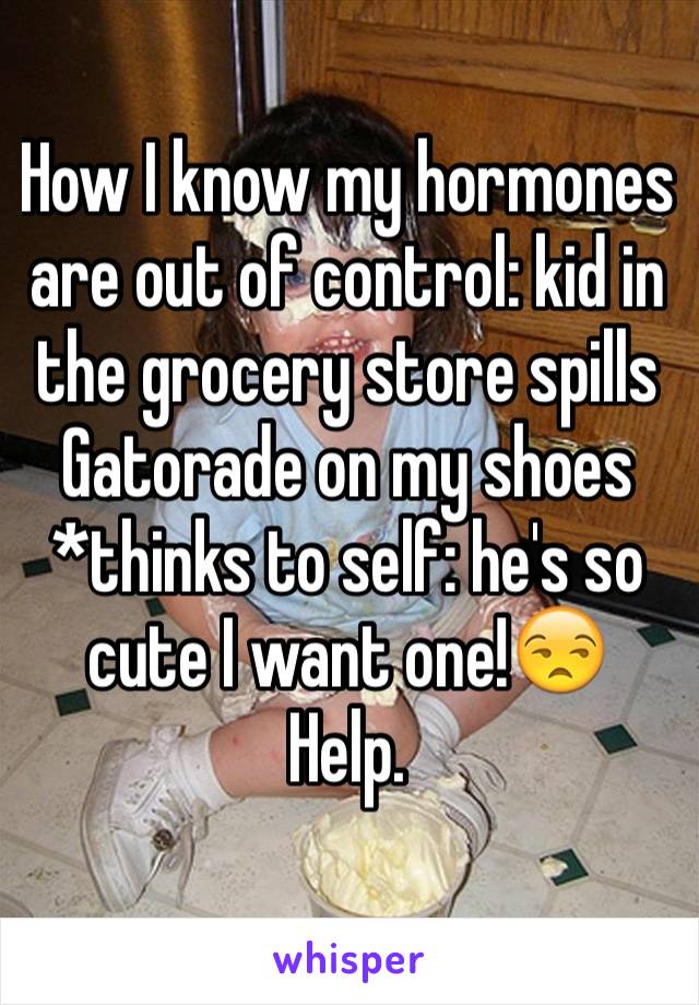 How I know my hormones are out of control: kid in the grocery store spills Gatorade on my shoes *thinks to self: he's so cute I want one!😒
Help.