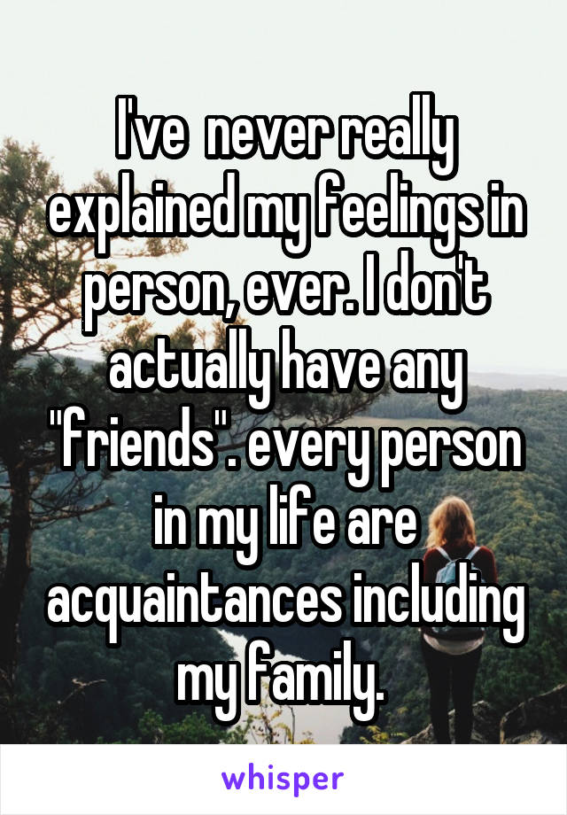 I've  never really explained my feelings in person, ever. I don't actually have any "friends". every person in my life are acquaintances including my family. 